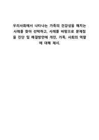 우리사회에서 나타나는 가족의 건강성을 해치는 사례를 찾아 선택하고, 사례를 바탕으로 문제점을 진단 및 해결방안에 개인, 가족, 사회의 역할에 대해 제시.