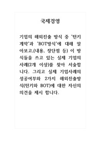 국제경영_기업의 해외진출 방식 중 턴키계약과 BOT방식에 대해 알아보고, 이 방식들을 쓰고 있는 실제 기업의 사례를 찾아 서술합니다. 그리고 실제 기업사례의 성공여부와 2가지 해외진출방식에 대한 자신의 의견을 제시 합니다.