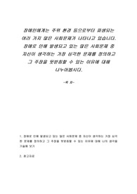 장애인에게는 주위 환경 등으로부터 파생되는 여러 가지 많은 사회문제가 나타나고 있습니다. 장애로 인해 발생되고 있는 많은 사회문제 중 자신이 생각하는 가장 심각한 문제를 정의하고 그 주장을 뒷받침할 수 있는 이유에 대해 나누어봅시다.