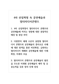 4차 산업혁명 속 공연예술과 멀티미디어콘텐츠_1. 4차 산업혁명이 멀티미디어 콘텐츠와 공연예술에 끼치는 영향에 대한 종합적인 배경 및 현상 파악 2. 다방면의 세계 수준의 융합형 멀티미디어 콘텐츠와 공연예술의 흥미로운 사례에 대한 탐색을 통한 비전확장, 급변하는 멀티미디어 매체와 공연예술에 대한 이해확장, 미래의 모습 3. 멀티미디어 콘텐츠와 공연