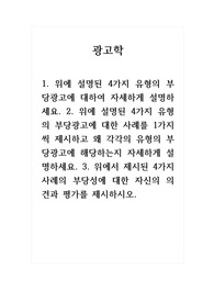 광고학_1. 위에 설명된 4가지 유형의 부당광고에 대하여 자세하게 설명하세요. 2. 위에 설명된 4가지 유형의 부당광고에 대한 사례를 1가지씩 제시하고 왜 각각의 유형의 부당광고에 해당하는지 자세하게 설명하세요. 3. 위에서 제시된 4가지 사례의 부당성에 대한 자신의 의견과 평가를 제시하시오.