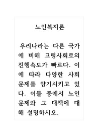노인복지론_우리나라는 다른 국가에 비해 고령사회로의 진행속도가 빠르다. 이에 따라 다양한 사회문제를 양기시키고 있다. 이들 중에서 노인문제와 그 대책에 대해 설명하시오.