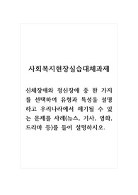 사회복지현장실습대체과제_신체장애와 정신장애 중 한 가지를 선택하여 유형과 특성을 설명하고 우리나라에서 제기될 수 있는 문제를 사례(뉴스, 기사, 영화, 드라마 등)를 들어 설명하시오.