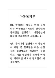 아동복지론_Q1. 학대받는 아동을 위해 실시되는 아동보호서비스의 현실태와 문제점을 설명하고, 개선방안에 대하여 구체적으로 서술하시오. Q2. 우리나라 입양제도와 관련하여 가장 큰 문제점을 다른 선진국의 입양제도와 비교하여 설명하고, 이를 해결하기 위하여 어떠한 사회적인 제도가 필요한지 서술하시오.