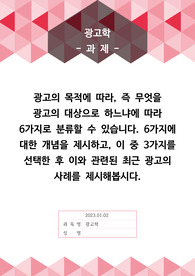 [A+]광고의 목적에 따라, 즉 무엇을 광고의 대상으로 하느냐에 따라 6가지로 분류할 수 있습니다. 6가지에 대한 개념을 제시하고, 이 중 3가지를 선택한 후 이와 관련된 최근 광고의 사례를 제시해봅시다.