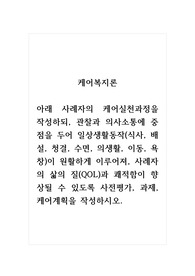 케어복지론_아래 사례자의 케어실천과정을 작성하되, 관찰과 의사소통에 중점을 두어 일상생활동작(식사, 배설, 청결, 수면, 의생활, 이동, 욕창)이 원활하게 이루어져, 사례자의 삶의 질(QOL)과 쾌적함이 향상될 수 있도록 사전평가, 과제, 케어계획을 작성하시오.