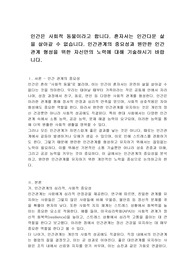 인간은 사회적 동물이라고 합니다. 혼자서는 인간다운 삶을 살아갈 수 없습니다. 인간관계의 중요성과 원만한 인간관계 형성을 위한 자신만의 노력에 대해 기술하시기 바랍니다.