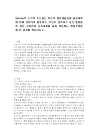 Skinner의 조작적 조건형성 학습의 중요개념들과 강화계획에 대해 간략하게 설명하고, 자신이 변화하고 싶은 행동을 한 가지 선택하여 강화계획을 세워 적용해서 행동수정을 해 본 결과를 작성하시오.